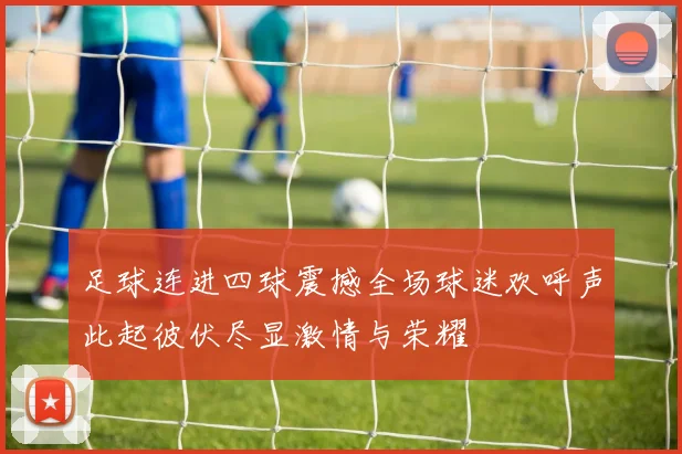 足球连进四球震撼全场球迷欢呼声此起彼伏尽显激情与荣耀
