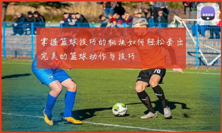 掌握篮球技巧的秘诀如何轻松套出完美的篮球动作与技巧