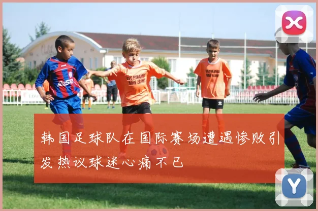 韩国足球队在国际赛场遭遇惨败引发热议球迷心痛不已