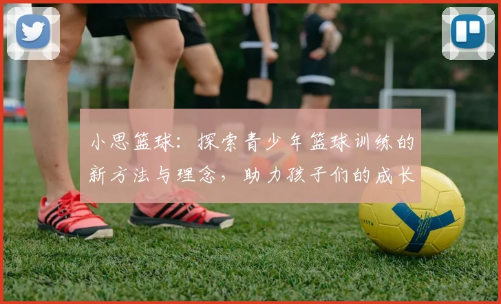 小思篮球：探索青少年篮球训练的新方法与理念，助力孩子们的成长与发展