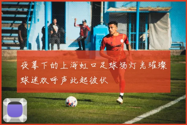 夜幕下的上海虹口足球场灯光璀璨球迷欢呼声此起彼伏